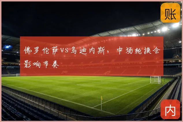 佛罗伦萨vs乌迪内斯，中场轮换会影响节奏